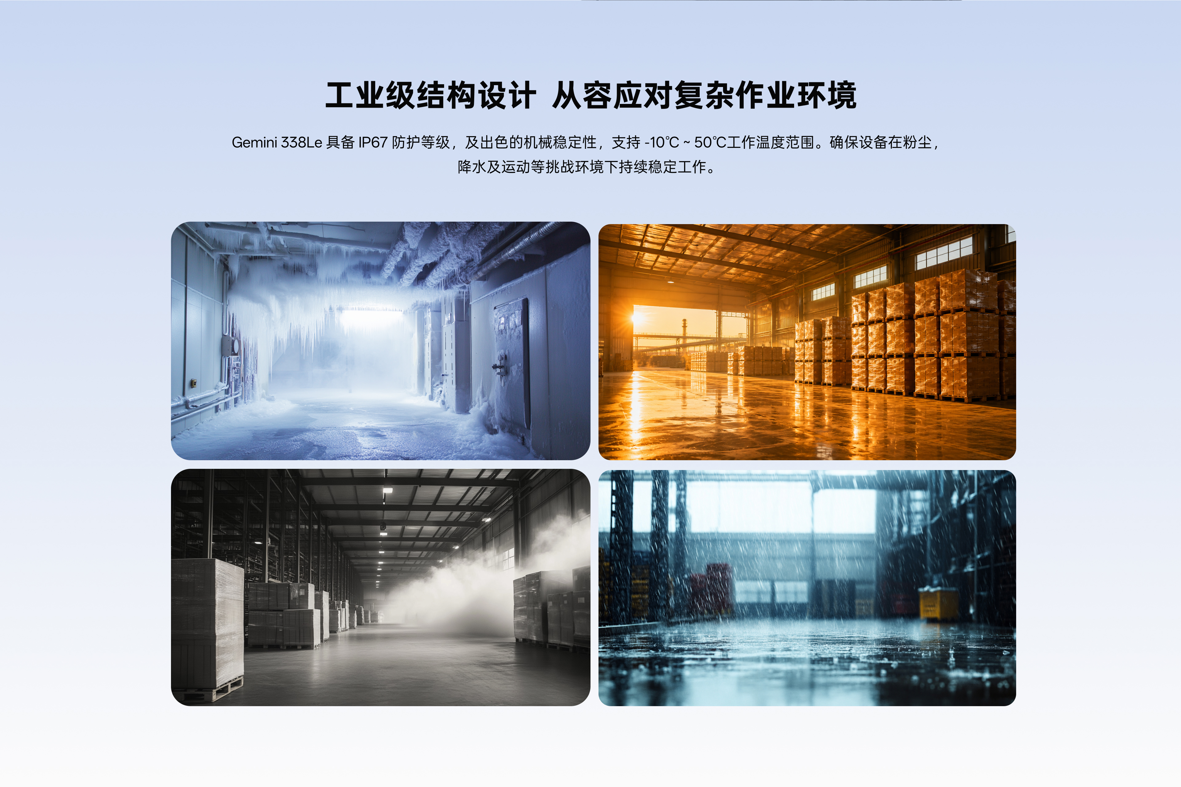 工業(yè)級結構設計 從容應對復雜作業(yè)環(huán)境：Gemini338Le具備IP67防護等級，及出色的機械穩定性，支持-10℃~50℃工作溫度范圍。確保設備在粉塵，降水及運動(dòng)等挑戰環(huán)境下持續穩定工作。