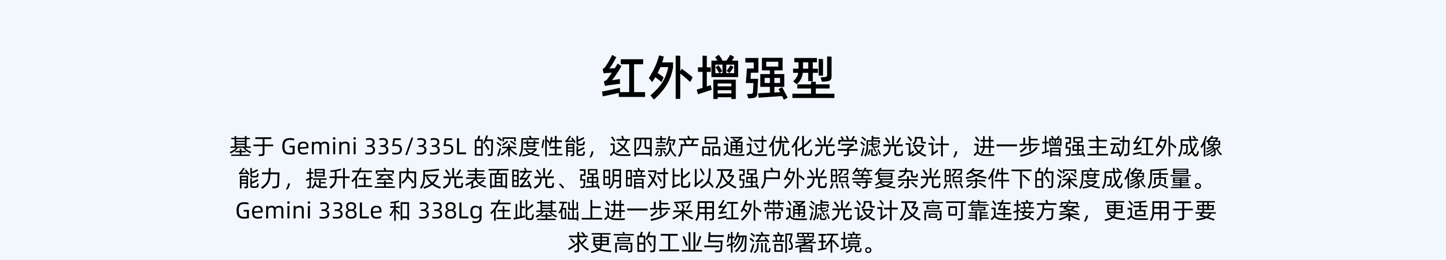 紅外增強型：基于 Gemini 335/335L 的深度性能，這四款產(chǎn)品通過(guò)優(yōu)化光學(xué)濾光設計，進(jìn)一步增強主動(dòng)紅外成像能力，提升在室內反光表面眩光、強明暗對比以及強戶(hù)外光照等復雜光照條件下的深度成像質(zhì)量。Gemini 338Le 和 338Lg 在此基礎上進(jìn)一步采用紅外帶通濾光設計及高可靠連接方案，更適用于要求更高的工業(yè)與物流部署環(huán)境。